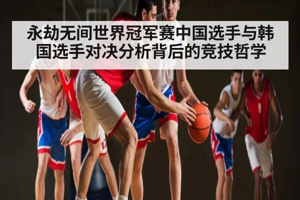 永劫无间世界冠军赛中国选手与韩国选手对决分析背后的竞技哲学
