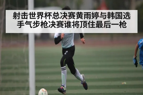 射击世界杯总决赛黄雨婷与韩国选手气步枪决赛谁将顶住最后一枪