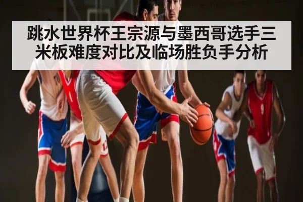 跳水世界杯王宗源与墨西哥选手三米板难度对比及临场胜负手分析
